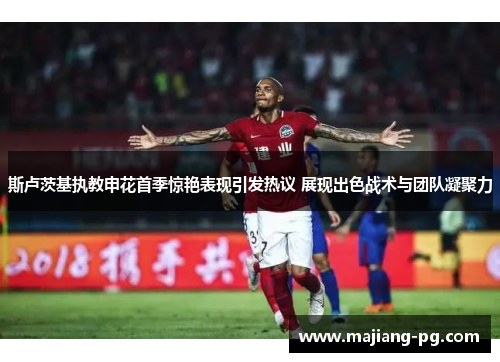 斯卢茨基执教申花首季惊艳表现引发热议 展现出色战术与团队凝聚力